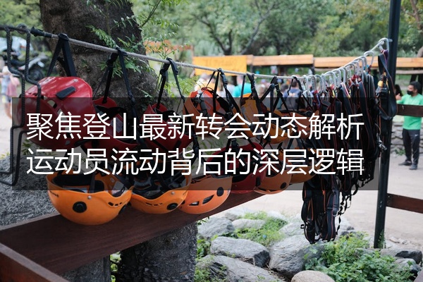 聚焦登山最新转会动态解析运动员流动背后的深层逻辑