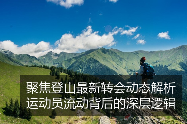 聚焦登山最新转会动态解析运动员流动背后的深层逻辑