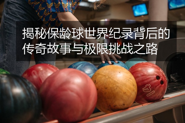 揭秘保龄球世界纪录背后的传奇故事与极限挑战之路