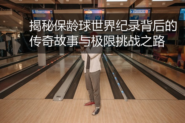 揭秘保龄球世界纪录背后的传奇故事与极限挑战之路
