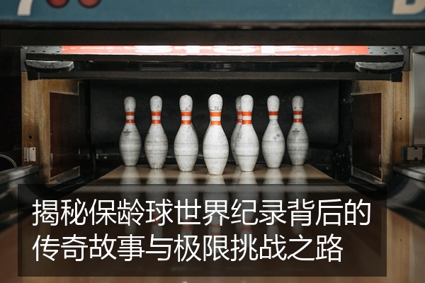 揭秘保龄球世界纪录背后的传奇故事与极限挑战之路