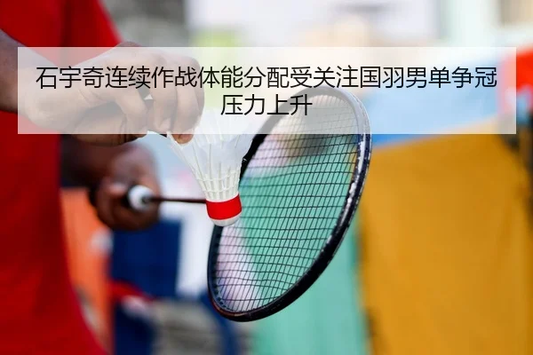石宇奇连续作战体能分配受关注国羽男单争冠压力上升